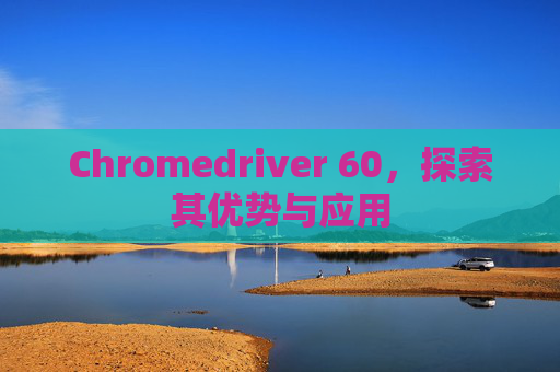 Chromedriver 60，探索其优势与应用